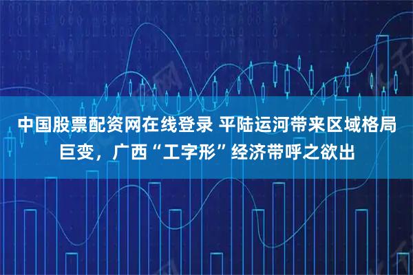 中国股票配资网在线登录 平陆运河带来区域格局巨变，广西“工字形”经济带呼之欲出
