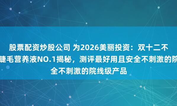 股票配资炒股公司 为2026美丽投资：双十二不容错过的睫毛营养液NO.1揭秘，测评最好用且安全不刺激的院线级产品