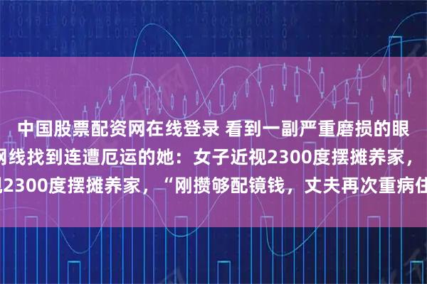 中国股票配资网在线登录 看到一副严重磨损的眼镜，眼镜店老板顺着网线找到连遭厄运的她：女子近视2300度摆摊养家，“刚攒够配镜钱，丈夫再次重病住院”