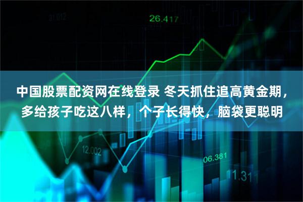 中国股票配资网在线登录 冬天抓住追高黄金期，多给孩子吃这八样，个子长得快，脑袋更聪明