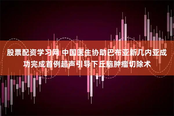 股票配资学习网 中国医生协助巴布亚新几内亚成功完成首例超声引导下丘脑肿瘤切除术