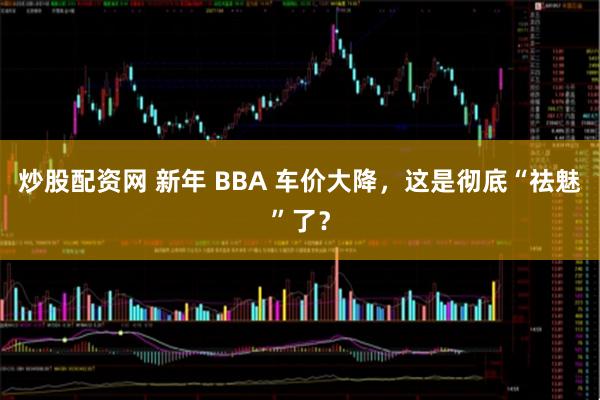 炒股配资网 新年 BBA 车价大降，这是彻底“祛魅”了？