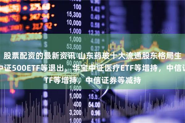 股票配资的最新资讯 山东药玻十大流通股东格局生变：南方中证500ETF等退出，华宝中证医疗ETF等增持，中信证券等减持