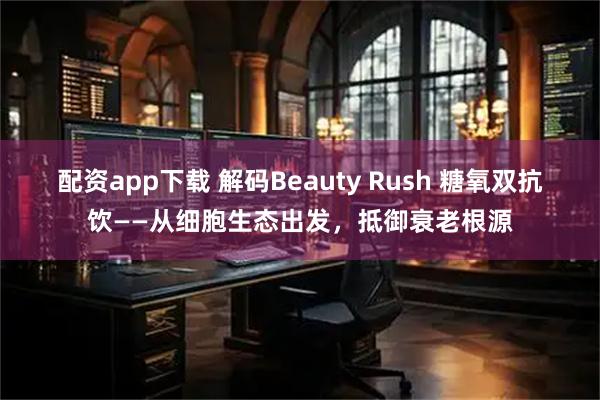 配资app下载 解码Beauty Rush 糖氧双抗饮——从细胞生态出发，抵御衰老根源