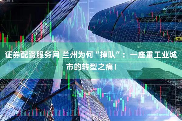 证券配资服务网 兰州为何“掉队”：一座重工业城市的转型之痛！